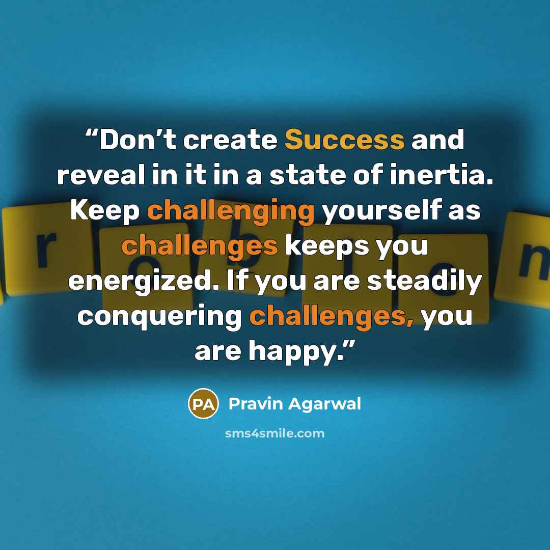 “Don’t create Success and reveal in it in a state of inertia. Keep challenging yourself as challenges keeps you energized. If you are steadily conquering challenges, you are happy.” quote by Pravin Agarwal