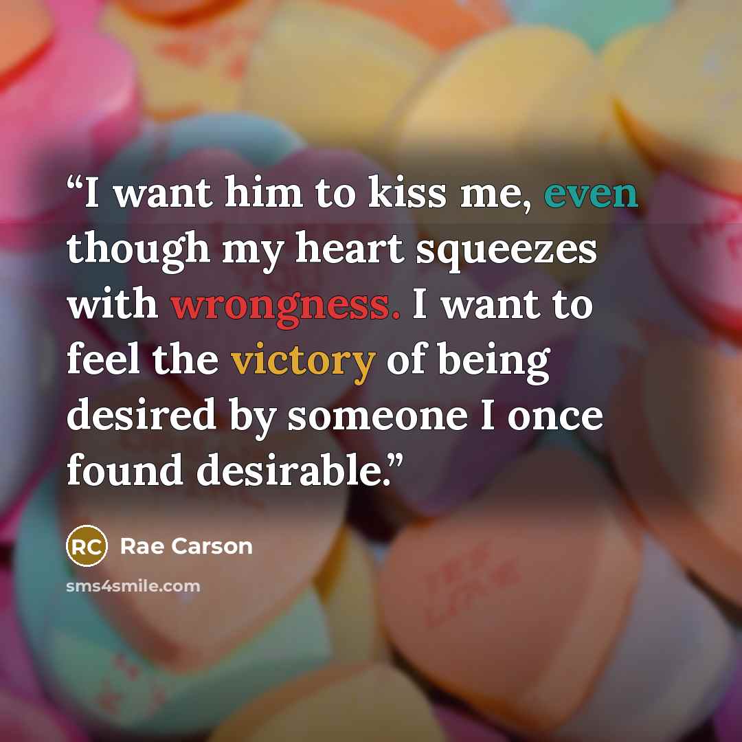 “I want him to kiss me, even though my heart squeezes with wrongness. I want to feel the victory of being desired by someone I once found desirable.” quote by Rae Carson