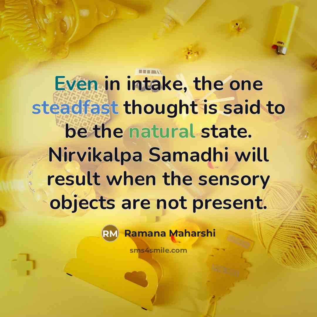 “Even in intake, the one steadfast thought is said to be the natural state. Nirvikalpa Samadhi will result when the sensory objects are not present.” quote by Ramana Maharshi
