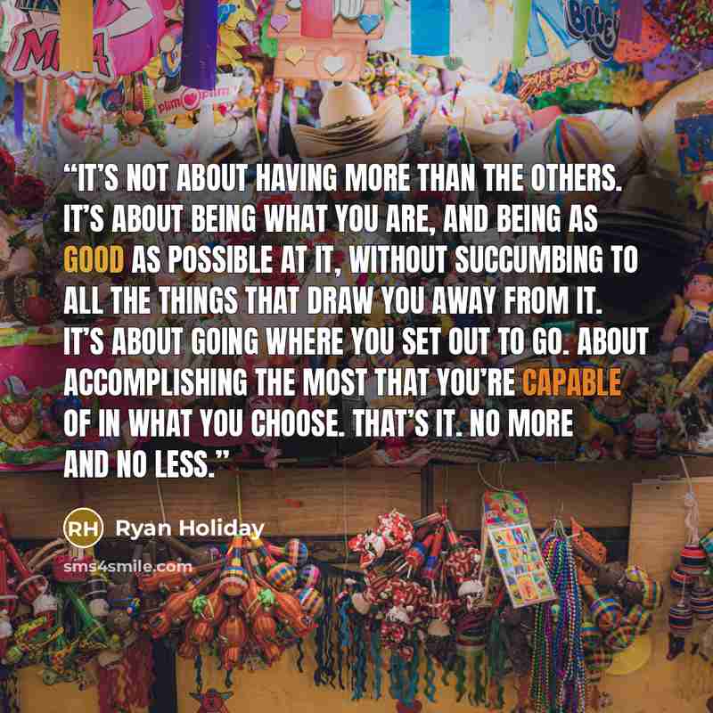 “It’s not about having more than the others. It’s about being what you are, and being as good as possible at it, without succumbing to all the things that draw you away from it. It’s about going where you set out to go. About accomplishing the most that you’re capable of in what you choose. That’s…” quote by Ryan Holiday