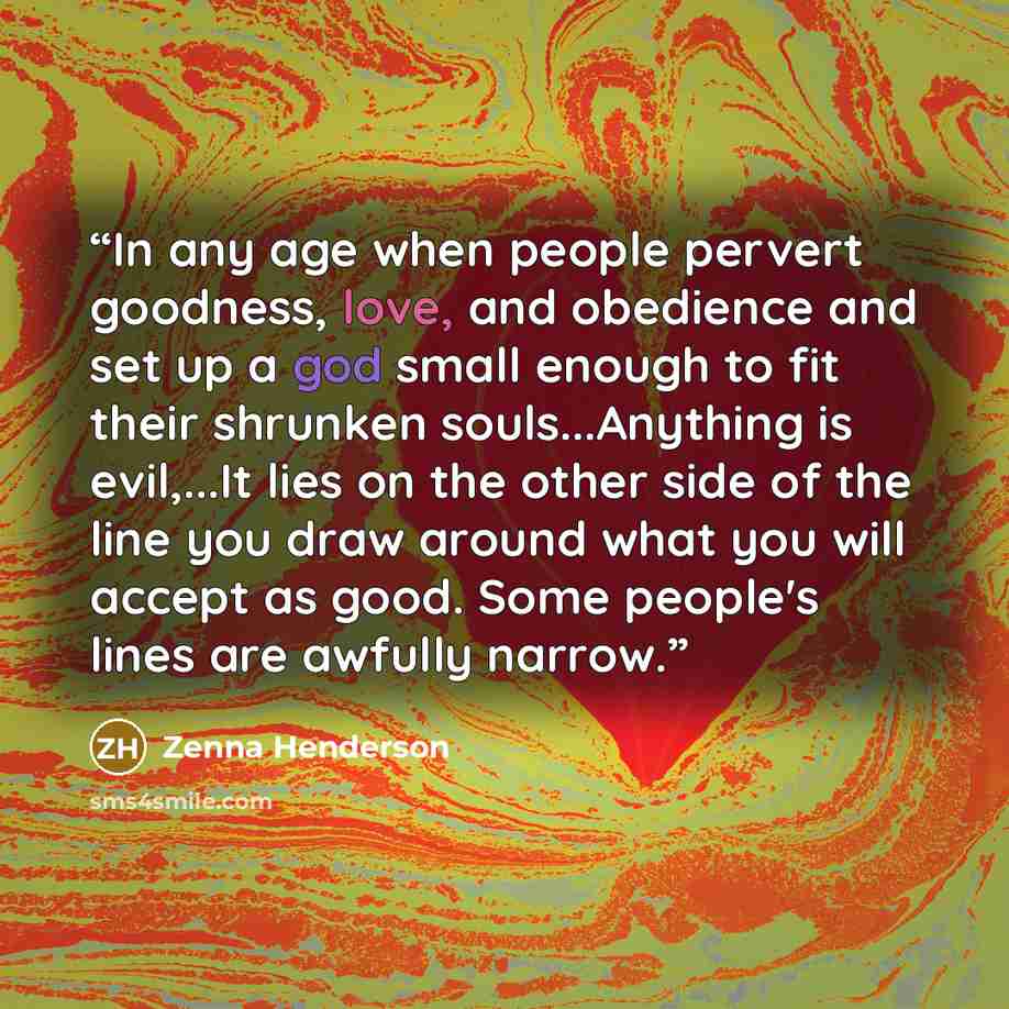 “In any age when people pervert goodness, love, and obedience and set up a god small enough to fit their shrunken souls...Anything is evil,...It lies on the other side of the line you draw around what you will accept as good. Some people's lines are awfully narrow.” quote by Zenna Henderson