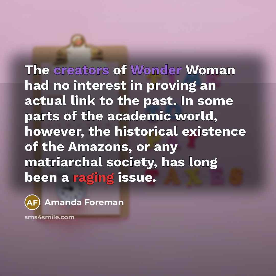 “The creators of Wonder Woman had no interest in proving an actual link to the past. In some parts of the academic world, however, the historical existence of the Amazons, or any matriarchal society, has long been a raging issue.” quote by Amanda Foreman