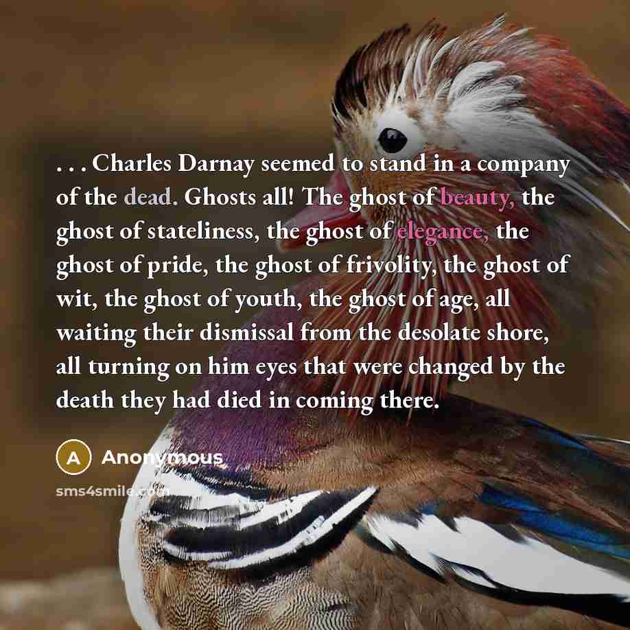 “. . . Charles Darnay seemed to stand in a company of the dead. Ghosts all! The ghost of beauty, the ghost of stateliness, the ghost of elegance, the ghost of pride, the ghost of frivolity, the ghost of wit, the ghost of youth, the ghost of age, all waiting their dismissal from the desolate shore…” quote by Anonymous
