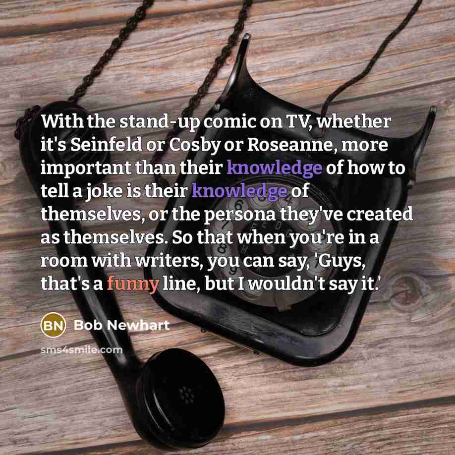 “With the stand-up comic on TV, whether it's Seinfeld or Cosby or Roseanne, more important than their knowledge of how to tell a joke is their knowledge of themselves, or the persona they've created as themselves. So that when you're in a room with writers, you can say, 'Guys, that's a funny line…” quote by Bob Newhart