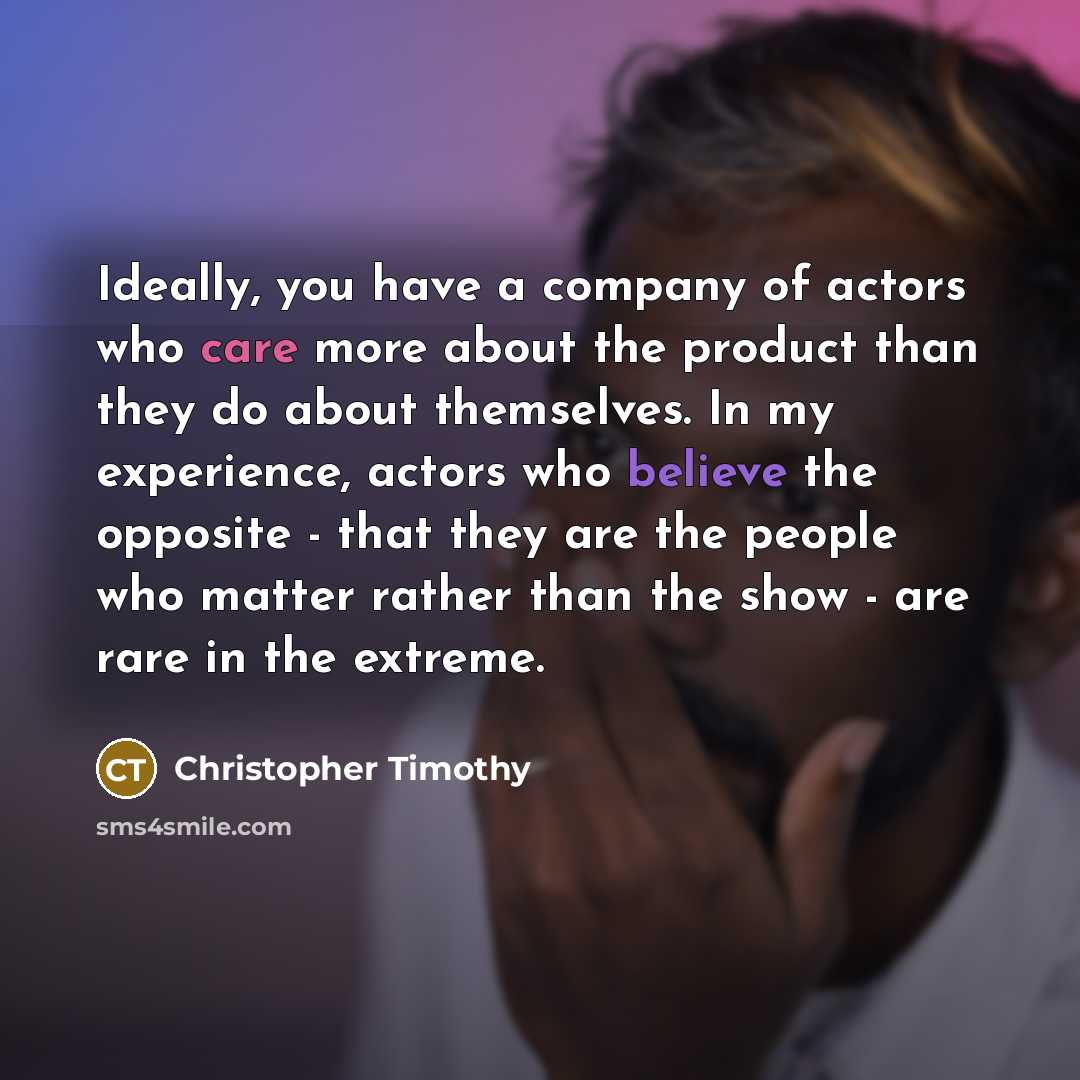 “Ideally, you have a company of actors who care more about the product than they do about themselves. In my experience, actors who believe the opposite - that they are the people who matter rather than the show - are rare in the extreme.” quote by Christopher Timothy
