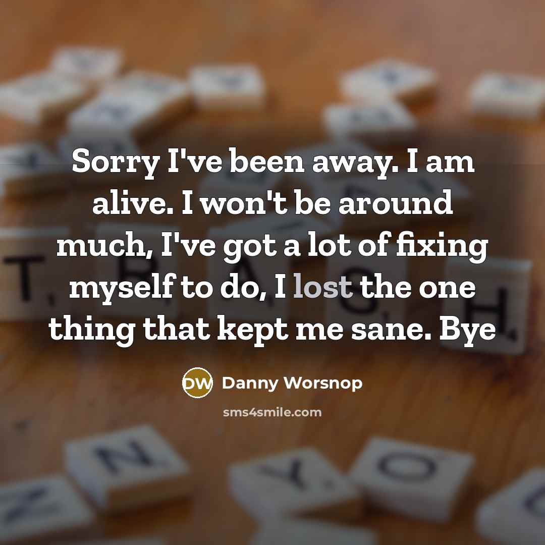 “Sorry I've been away. I am alive. I won't be around much, I've got a lot of fixing myself to do, I lost the one thing that kept me sane. Bye” quote by Danny Worsnop