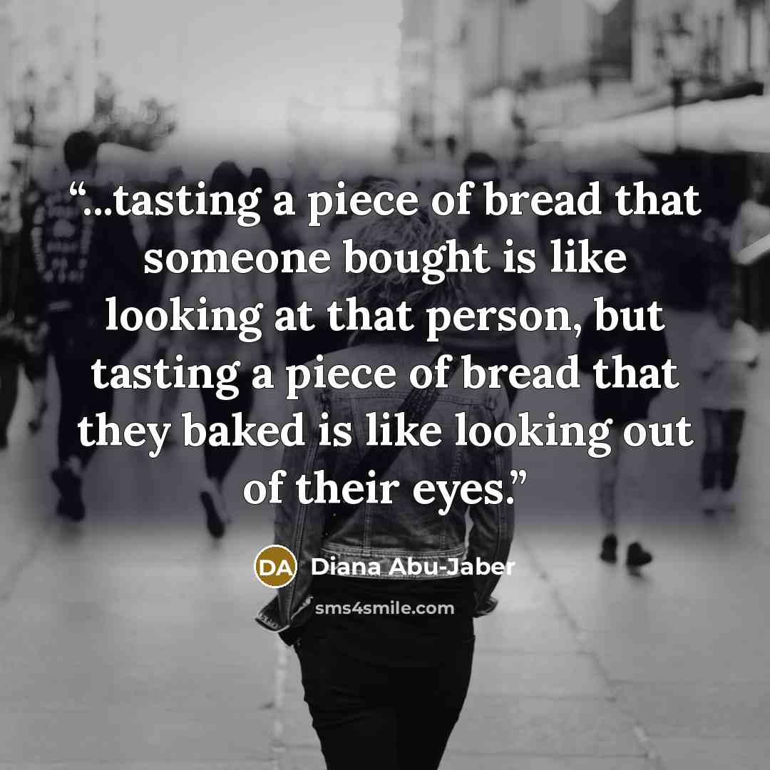 “...tasting a piece of bread that someone bought is like looking at that person, but tasting a piece of bread that they baked is like looking out of their eyes.” quote by Diana Abu-Jaber