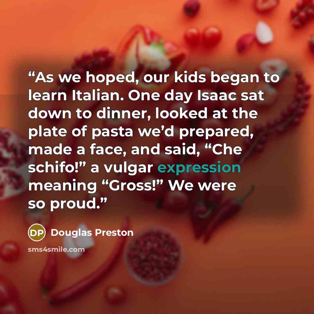 “As we hoped, our kids began to learn Italian. One day Isaac sat down to dinner, looked at the plate of pasta we’d prepared, made a face, and said, “Che schifo!” a vulgar expression meaning “Gross!” We were so proud.” quote by Douglas Preston
