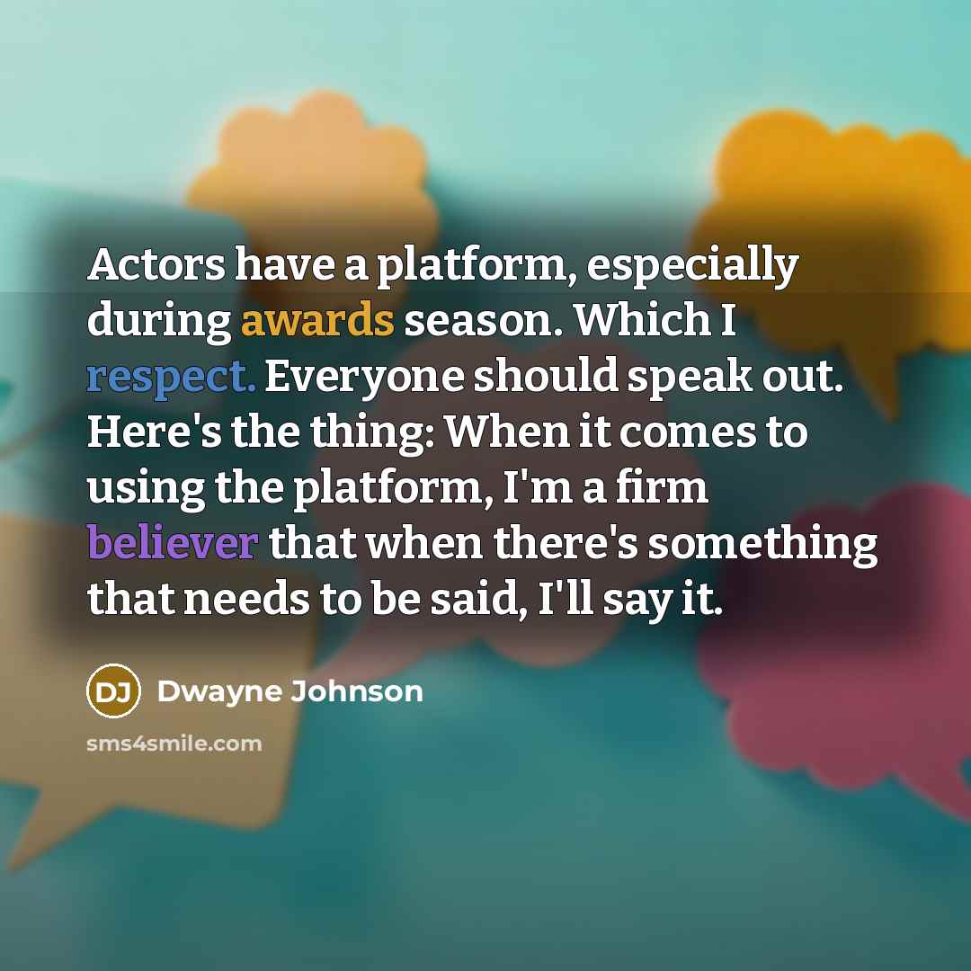 “Actors have a platform, especially during awards season. Which I respect. Everyone should speak out. Here's the thing: When it comes to using the platform, I'm a firm believer that when there's something that needs to be said, I'll say it.” quote by Dwayne Johnson