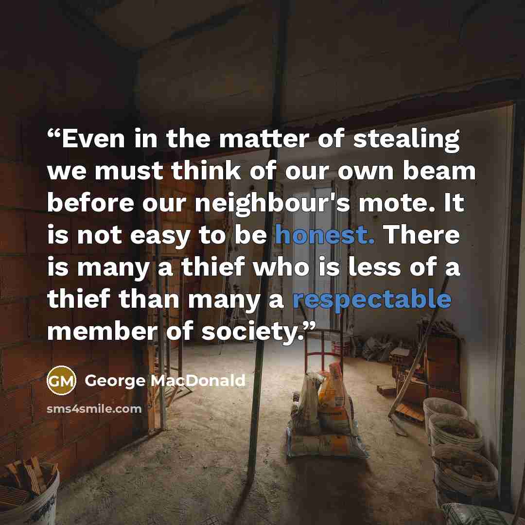 “Even in the matter of stealing we must think of our own beam before our neighbour's mote. It is not easy to be honest. There is many a thief who is less of a thief than many a respectable member of society.” quote by George MacDonald