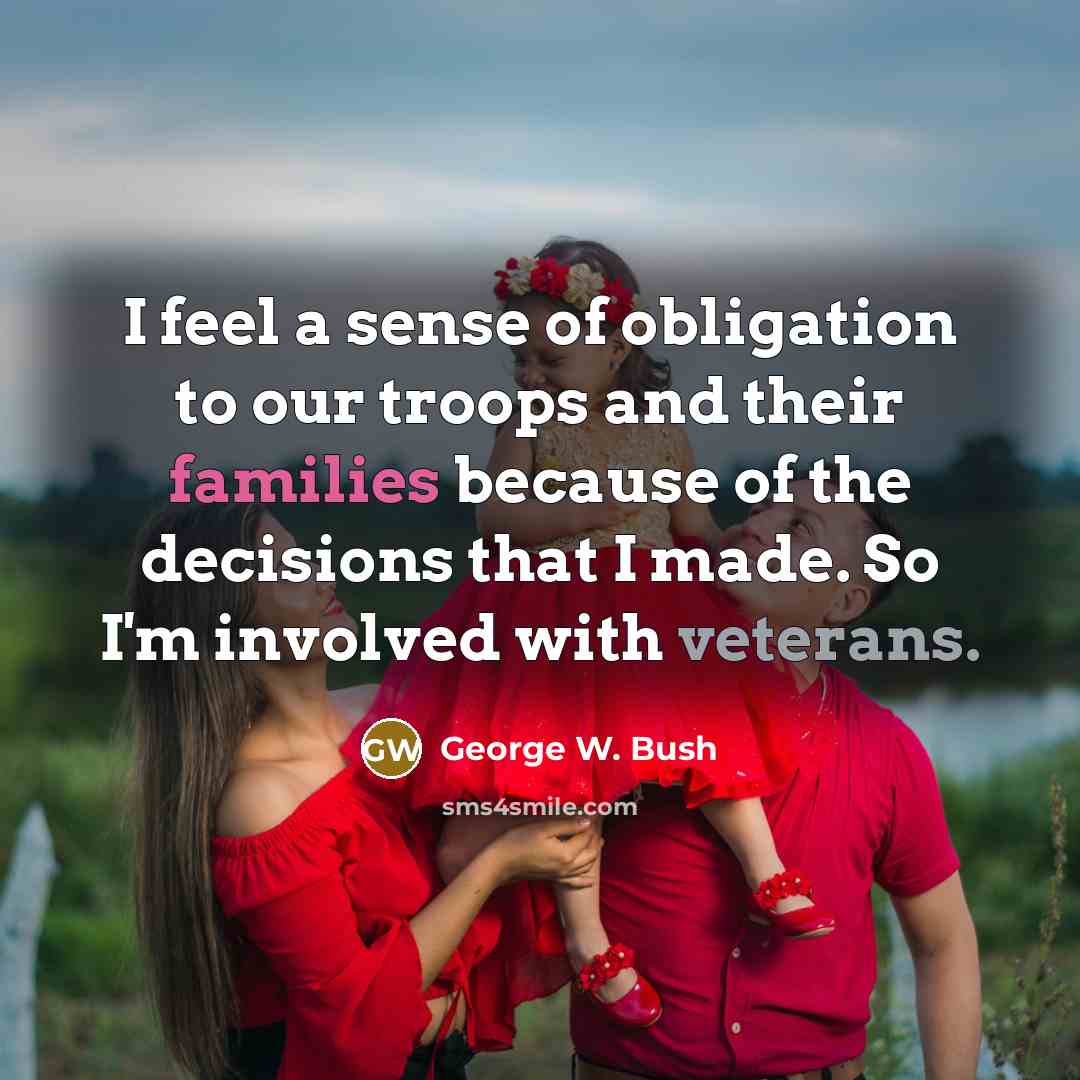 “I feel a sense of obligation to our troops and their families because of the decisions that I made. So I'm involved with veterans.” quote by George W. Bush