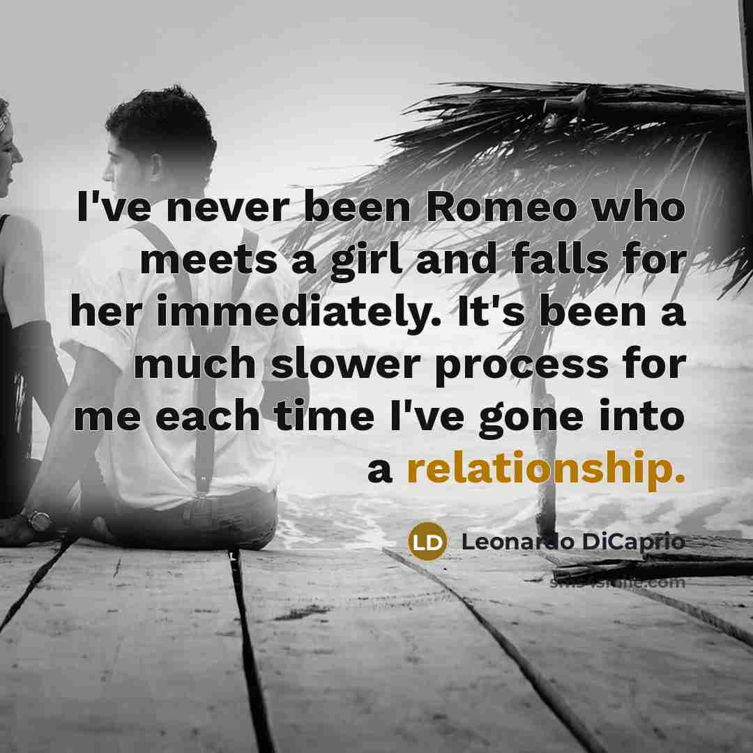 “I've never been Romeo who meets a girl and falls for her immediately. It's been a much slower process for me each time I've gone into a relationship.” quote by Leonardo DiCaprio