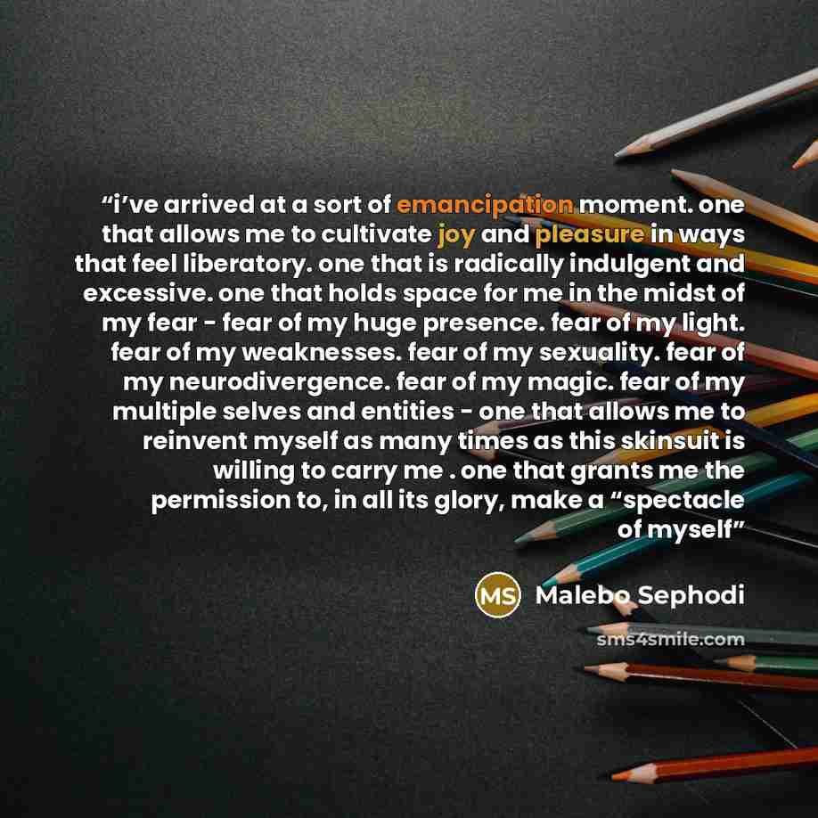 “i’ve arrived at a sort of emancipation moment. one that allows me to cultivate joy and pleasure in ways that feel liberatory. one that is radically indulgent and excessive. one that holds space for me in the midst of my fear - fear of my huge presence. fear of my light. fear of my weaknesses. fear…” quote by Malebo Sephodi
