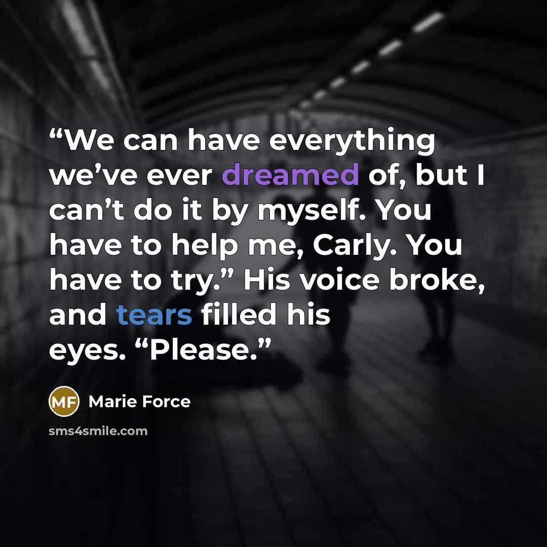“We can have everything we’ve ever dreamed of, but I can’t do it by myself. You have to help me, Carly. You have to try.” His voice broke, and tears filled his eyes. “Please.” quote by marie force