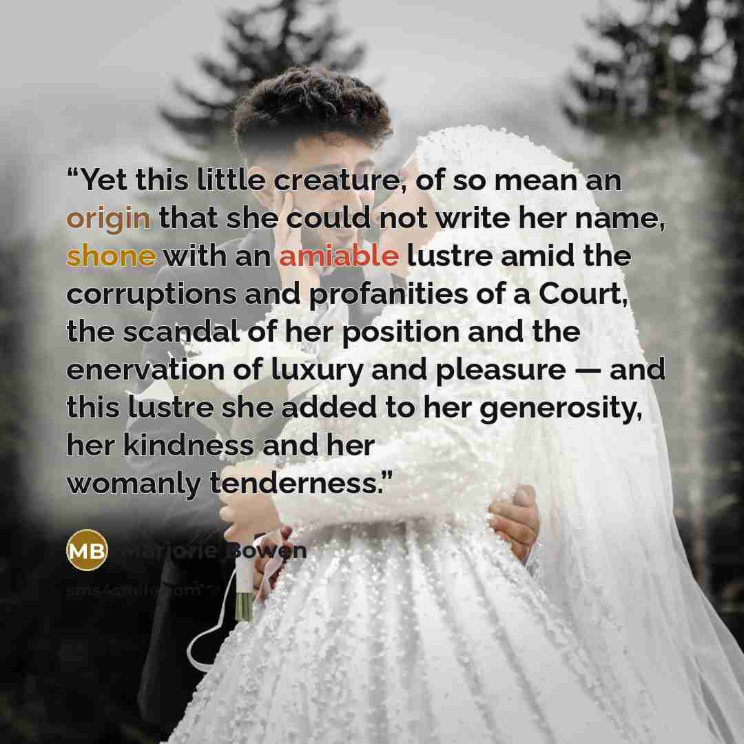 “Yet this little creature, of so mean an origin that she could not write her name, shone with an amiable lustre amid the corruptions and profanities of a Court, the scandal of her position and the enervation of luxury and pleasure — and this lustre she added to her generosity, her kindness and her…” quote by Marjorie Bowen