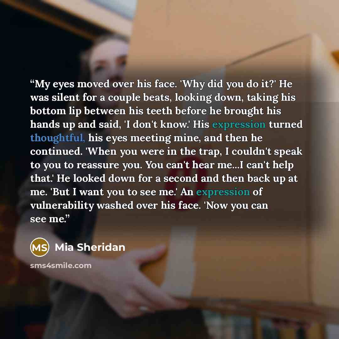“My eyes moved over his face. 'Why did you do it?' He was silent for a couple beats, looking down, taking his bottom lip between his teeth before he brought his hands up and said, 'I don't know.' His expression turned thoughtful, his eyes meeting mine, and then he continued. 'When you were in the…” quote by Mia Sheridan