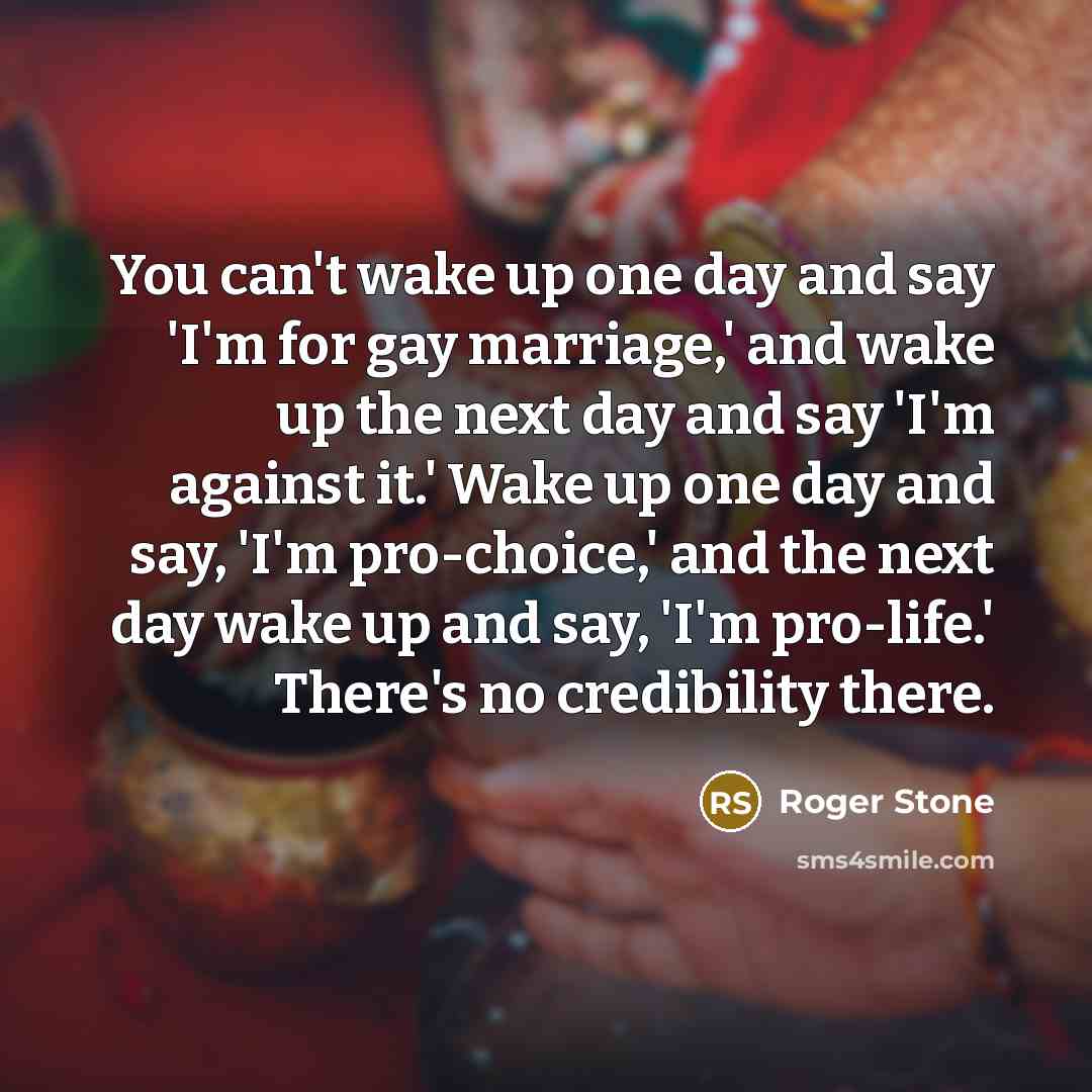 “You can't wake up one day and say 'I'm for gay marriage,' and wake up the next day and say 'I'm against it.' Wake up one day and say, 'I'm pro-choice,' and the next day wake up and say, 'I'm pro-life.' There's no credibility there.” quote by Roger Stone