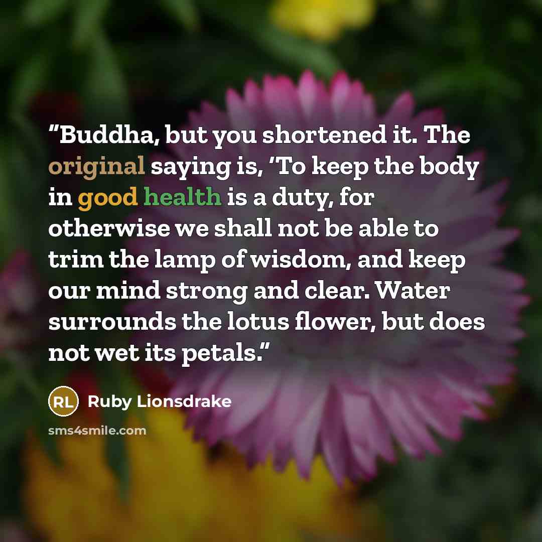 “Buddha, but you shortened it. The original saying is, ‘To keep the body in good health is a duty, for otherwise we shall not be able to trim the lamp of wisdom, and keep our mind strong and clear. Water surrounds the lotus flower, but does not wet its petals.” quote by Ruby Lionsdrake