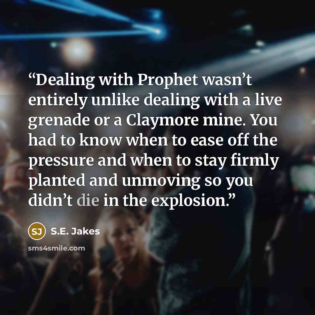 “Dealing with Prophet wasn’t entirely unlike dealing with a live grenade or a Claymore mine. You had to know when to ease off the pressure and when to stay firmly planted and unmoving so you didn’t die in the explosion.” quote by S.E. Jakes