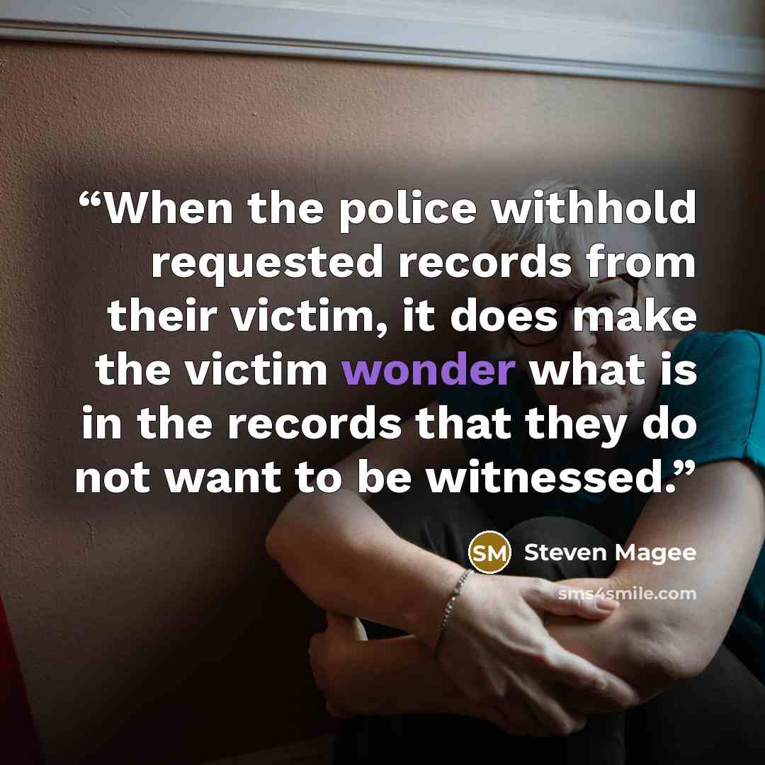 “When the police withhold requested records from their victim, it does make the victim wonder what is in the records that they do not want to be witnessed.” quote by Steven Magee