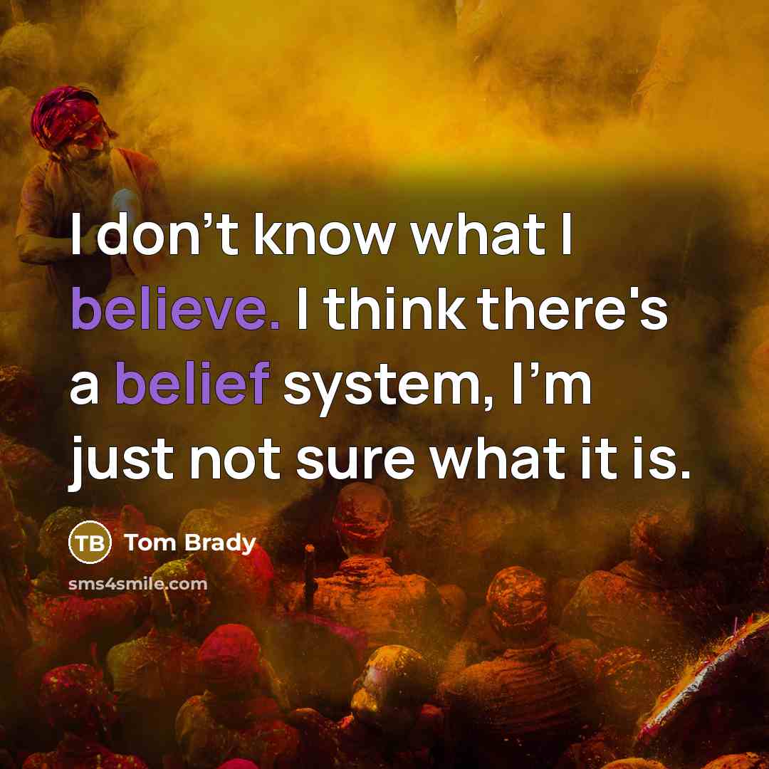 “I don't know what I believe. I think there's a belief system, I'm just not sure what it is.” quote by Tom Brady