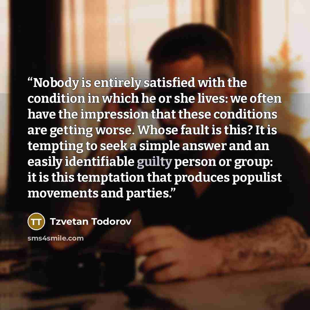 “Nobody is entirely satisfied with the condition in which he or she lives: we often have the impression that these conditions are getting worse. Whose fault is this? It is tempting to seek a simple answer and an easily identifiable guilty person or group: it is this temptation that produces…” quote by Tzvetan Todorov