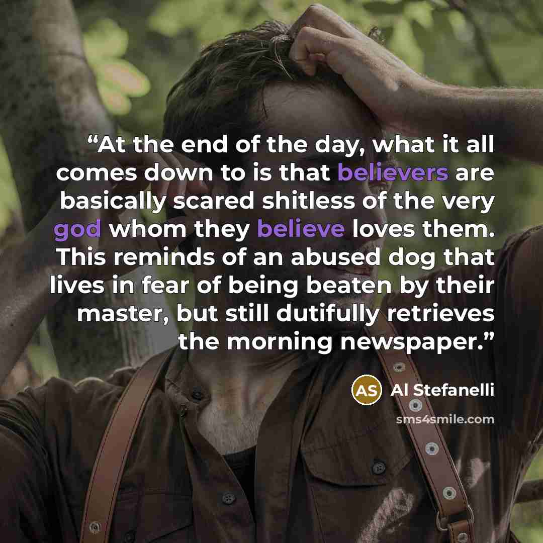 “At the end of the day, what it all comes down to is that believers are basically scared shitless of the very god whom they believe loves them. This reminds of an abused dog that lives in fear of being beaten by their master, but still dutifully retrieves the morning newspaper.” quote by Al Stefanelli
