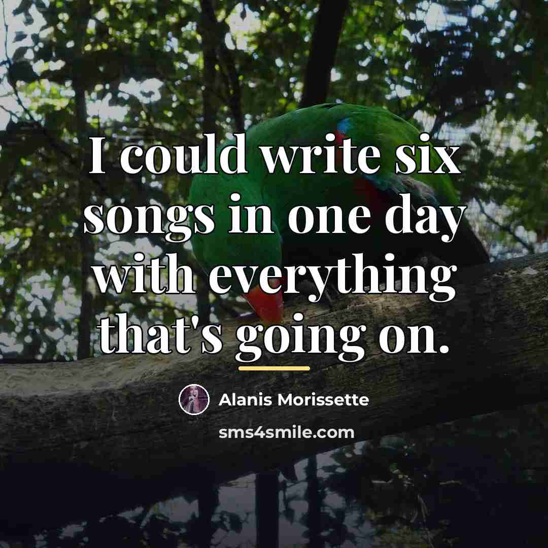 “I could write six songs in one day with everything…” quote by Alanis Morissette