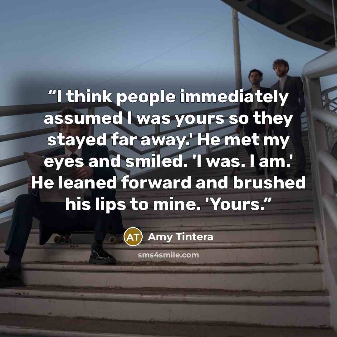 “I think people immediately assumed I was yours so they stayed far away.' He met my eyes and smiled. 'I was. I am.' He leaned forward and brushed his lips to mine. 'Yours.” quote by Amy Tintera