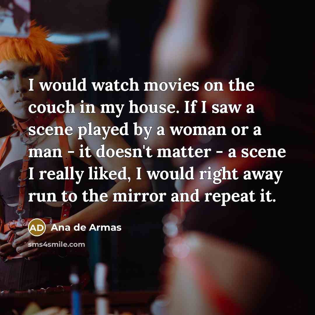 “I would watch movies on the couch in my house. If I saw a scene played by a woman or a man - it doesn't matter - a scene I really liked, I would right away run to the mirror and repeat it.” quote by Ana de Armas