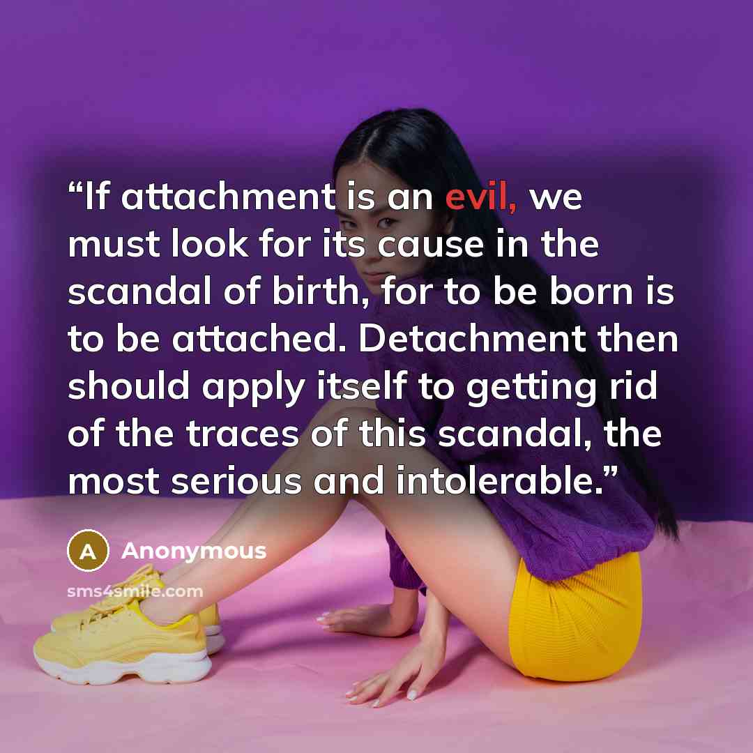“If attachment is an evil, we must look for its cause in the scandal of birth, for to be born is to be attached. Detachment then should apply itself to getting rid of the traces of this scandal, the most serious and intolerable.” quote by Anonymous