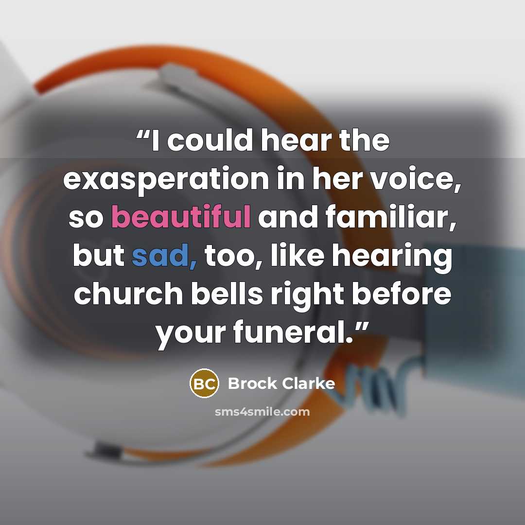 “I could hear the exasperation in her voice, so beautiful and familiar, but sad, too, like hearing church bells right before your funeral.” quote by Brock Clarke