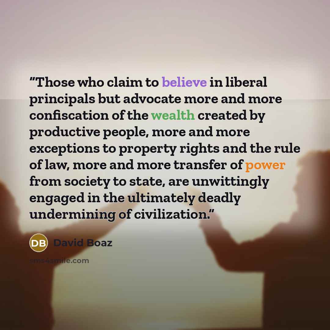 “Those who claim to believe in liberal principals but advocate more and more confiscation of the wealth created by productive people, more and more exceptions to property rights and the rule of law, more and more transfer of power from society to state, are unwittingly engaged in the ultimately…” quote by David Boaz