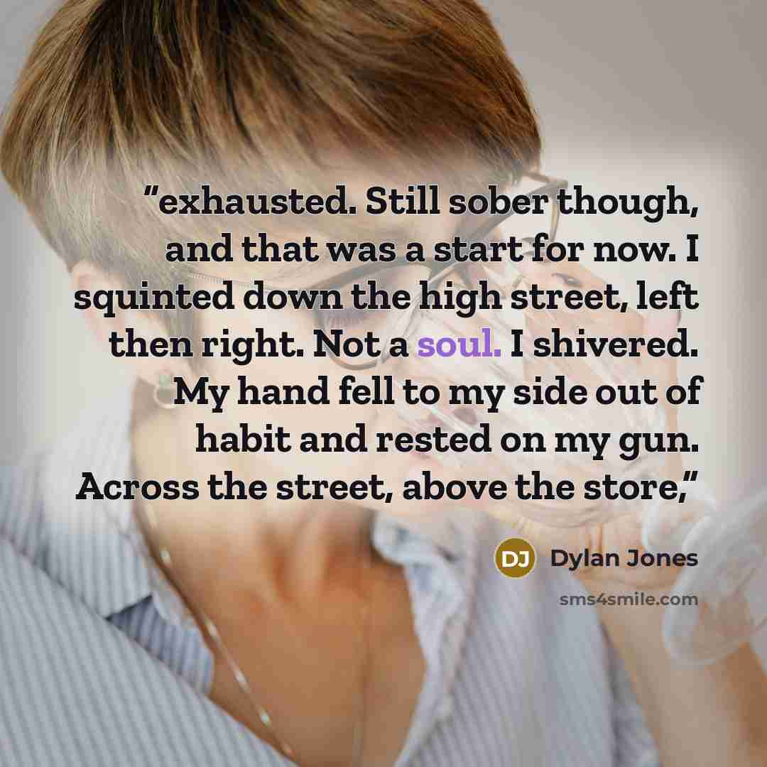 “exhausted. Still sober though, and that was a start for now. I squinted down the high street, left then right. Not a soul. I shivered. My hand fell to my side out of habit and rested on my gun. Across the street, above the store,” quote by Dylan Jones