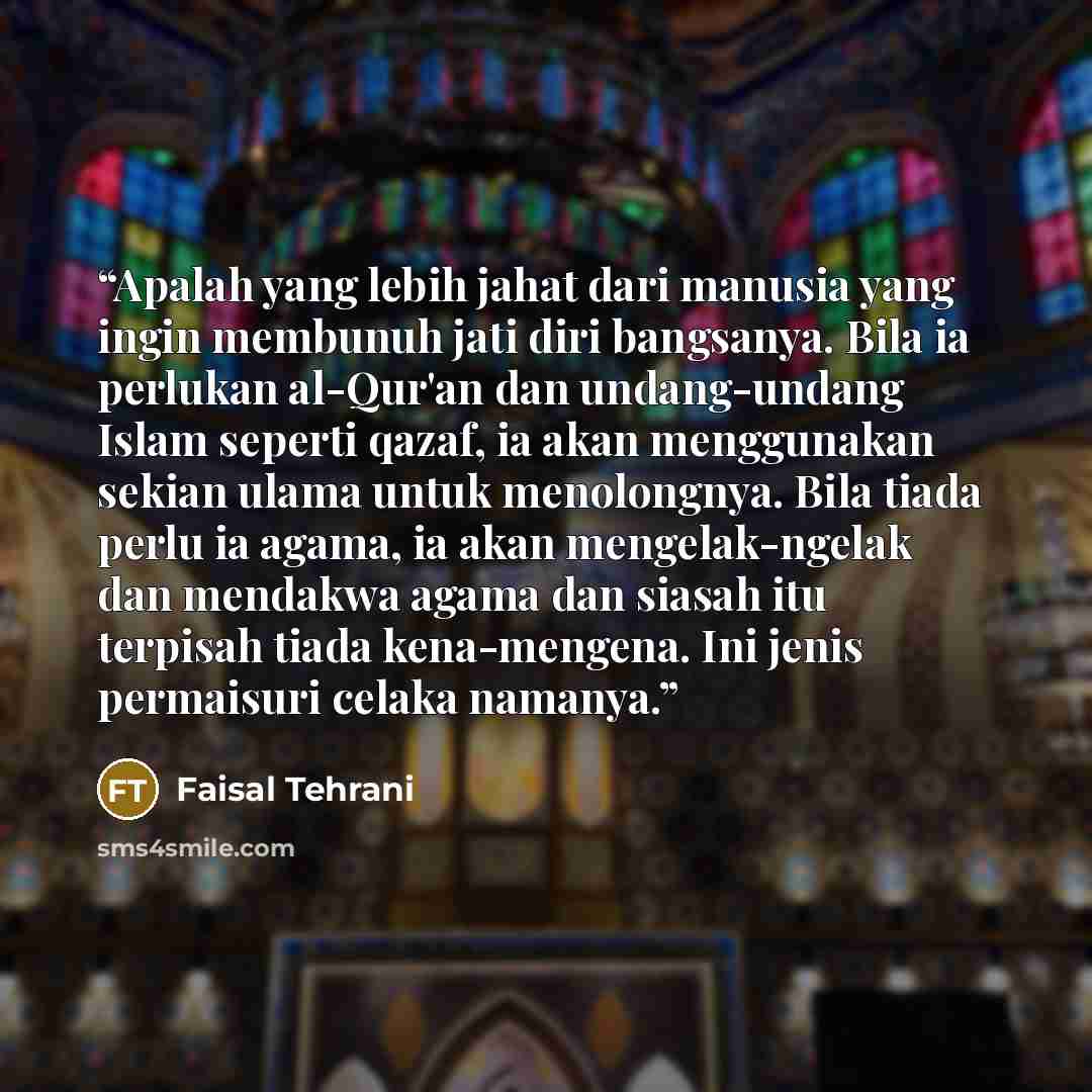 “Apalah yang lebih jahat dari manusia yang ingin membunuh jati diri bangsanya. Bila ia perlukan al-Qur'an dan undang-undang Islam seperti qazaf, ia akan menggunakan sekian ulama untuk menolongnya. Bila tiada perlu ia agama, ia akan mengelak-ngelak dan mendakwa agama dan siasah itu terpisah tiada…” quote by Faisal Tehrani