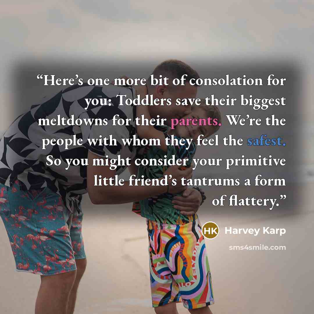 “Here’s one more bit of consolation for you: Toddlers save their biggest meltdowns for their parents. We’re the people with whom they feel the safest. So you might consider your primitive little friend’s tantrums a form of flattery.” quote by Harvey Karp
