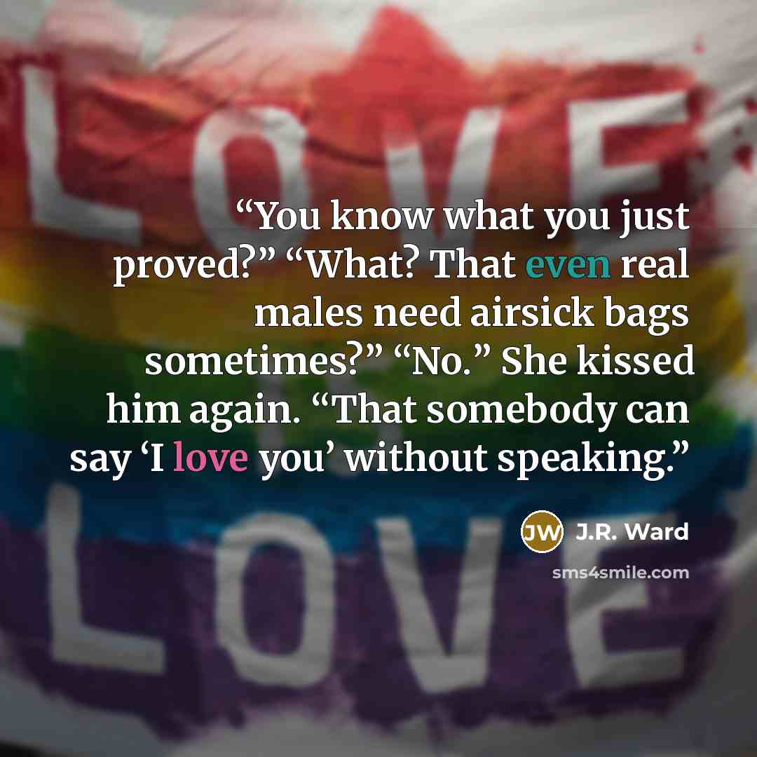 “You know what you just proved?” “What? That even real males need airsick bags sometimes?” “No.” She kissed him again. “That somebody can say ‘I love you’ without speaking.” quote by J.R. Ward