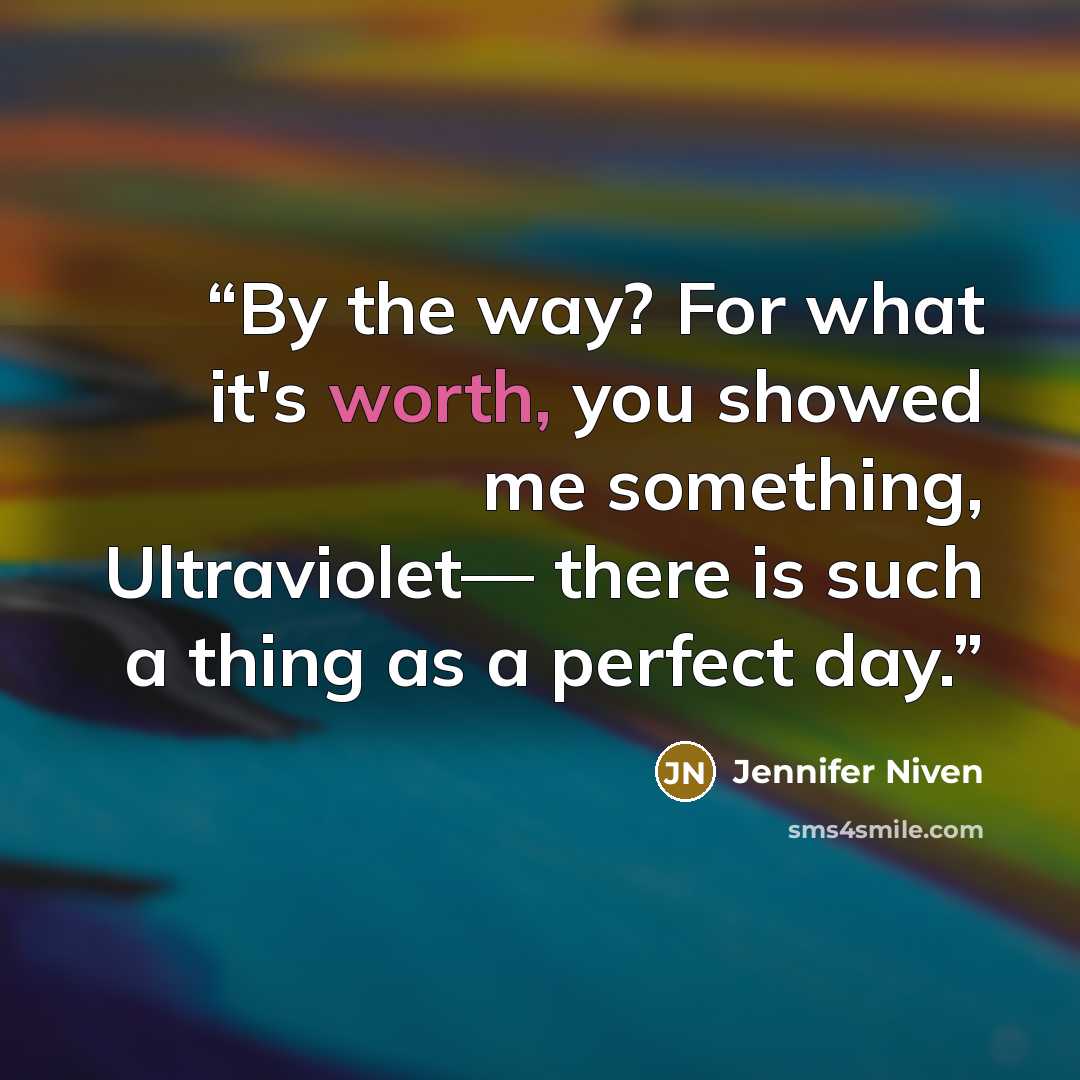 “By the way? For what it's worth, you showed me something, Ultraviolet— there is such a thing as a perfect day.” quote by Jennifer Niven