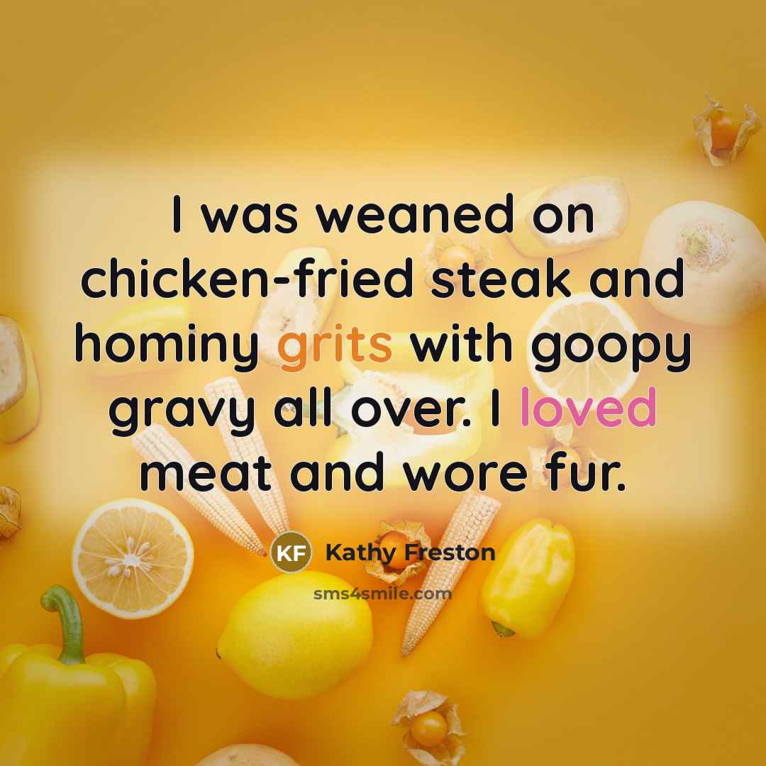“I was weaned on chicken-fried steak and hominy grits with goopy gravy all over. I loved meat and wore fur.” quote by Kathy Freston