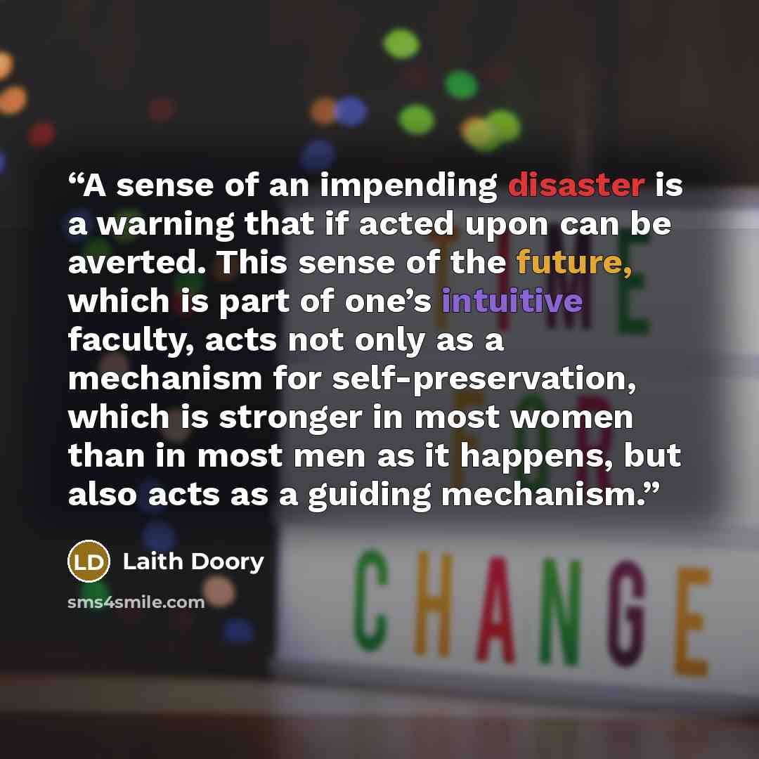 “A sense of an impending disaster is a warning that if acted upon can be averted. This sense of the future, which is part of one’s intuitive faculty, acts not only as a mechanism for self-preservation, which is stronger in most women than in most men as it happens, but also acts as a guiding…” quote by Laith Doory