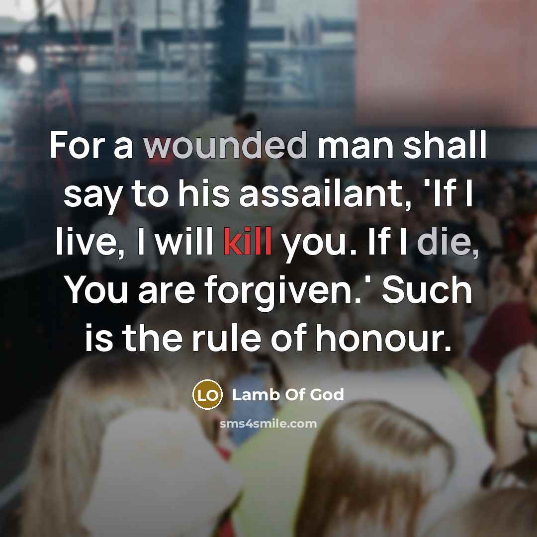 “For a wounded man shall say to his assailant, 'If I live, I will kill you. If I die, You are forgiven.' Such is the rule of honour.” quote by Lamb Of God