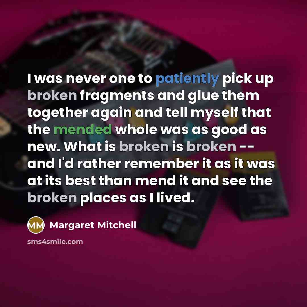 “I was never one to patiently pick up broken fragments and glue them together again and tell myself that the mended whole was as good as new. What is broken is broken -- and I'd rather remember it as it was at its best than mend it and see the broken places as I lived.” quote by Margaret Mitchell