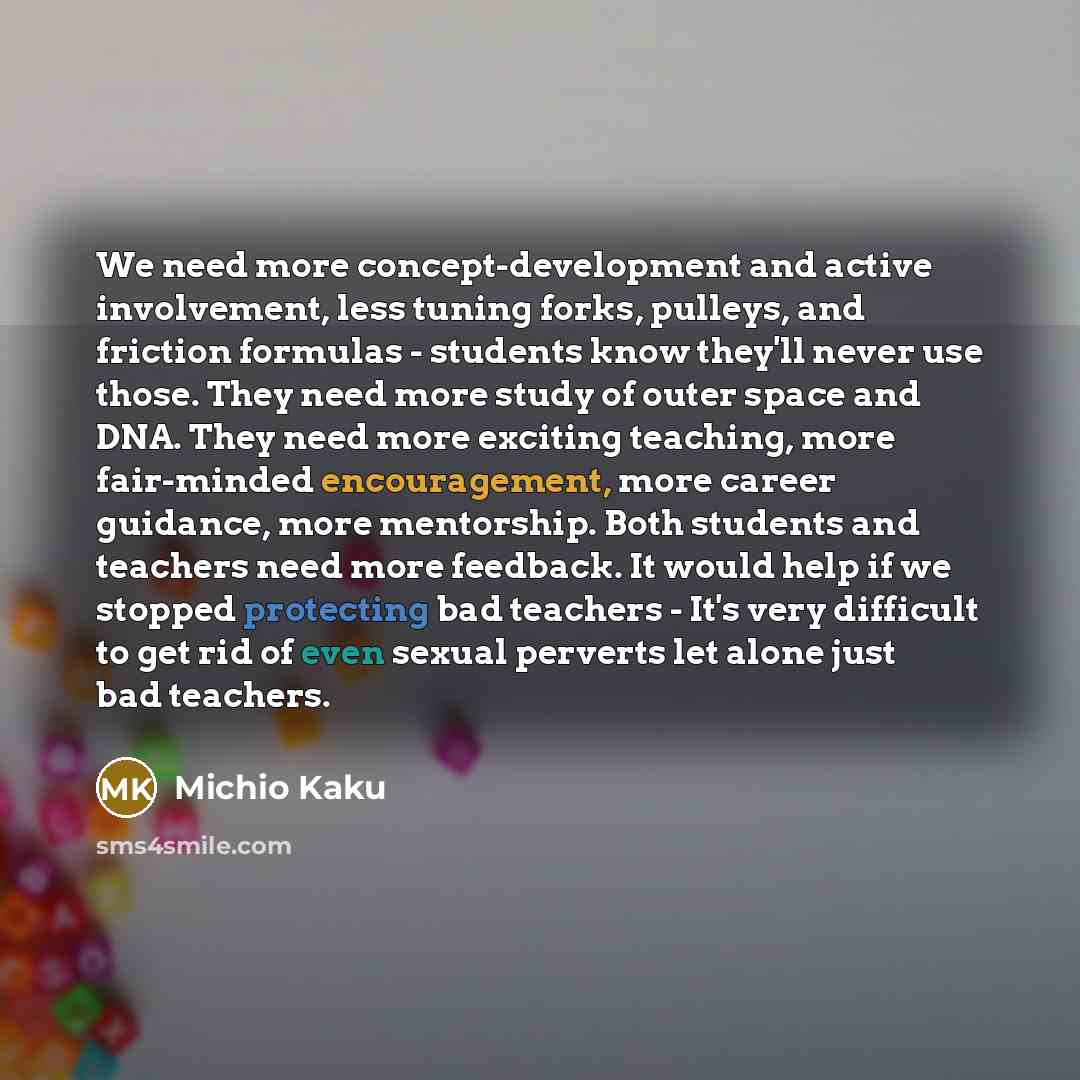 “We need more concept-development and active involvement, less tuning forks, pulleys, and friction formulas - students know they'll never use those. They need more study of outer space and DNA. They need more exciting teaching, more fair-minded encouragement, more career guidance, more mentorship…” quote by Michio Kaku
