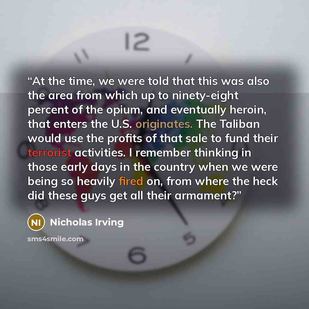 “At the time, we were told that this was also the area from which up to ninety-eight percent of the opium, and eventually heroin, that enters the U.S. originates. The Taliban would use the profits of that sale to fund their terrorist activities. I remember thinking in those early days in the…” quote by Nicholas Irving