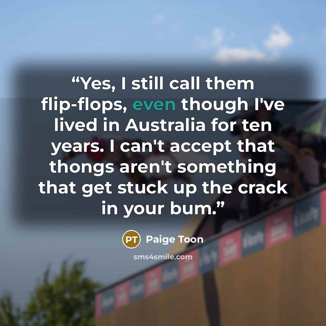 “Yes, I still call them flip-flops, even though I've lived in Australia for ten years. I can't accept that thongs aren't something that get stuck up the crack in your bum.” quote by Paige Toon