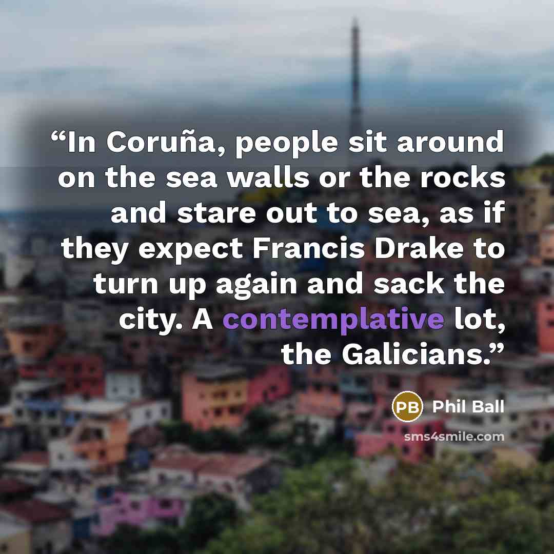 “In Coruña, people sit around on the sea walls or the rocks and stare out to sea, as if they expect Francis Drake to turn up again and sack the city. A contemplative lot, the Galicians.” quote by Phil Ball