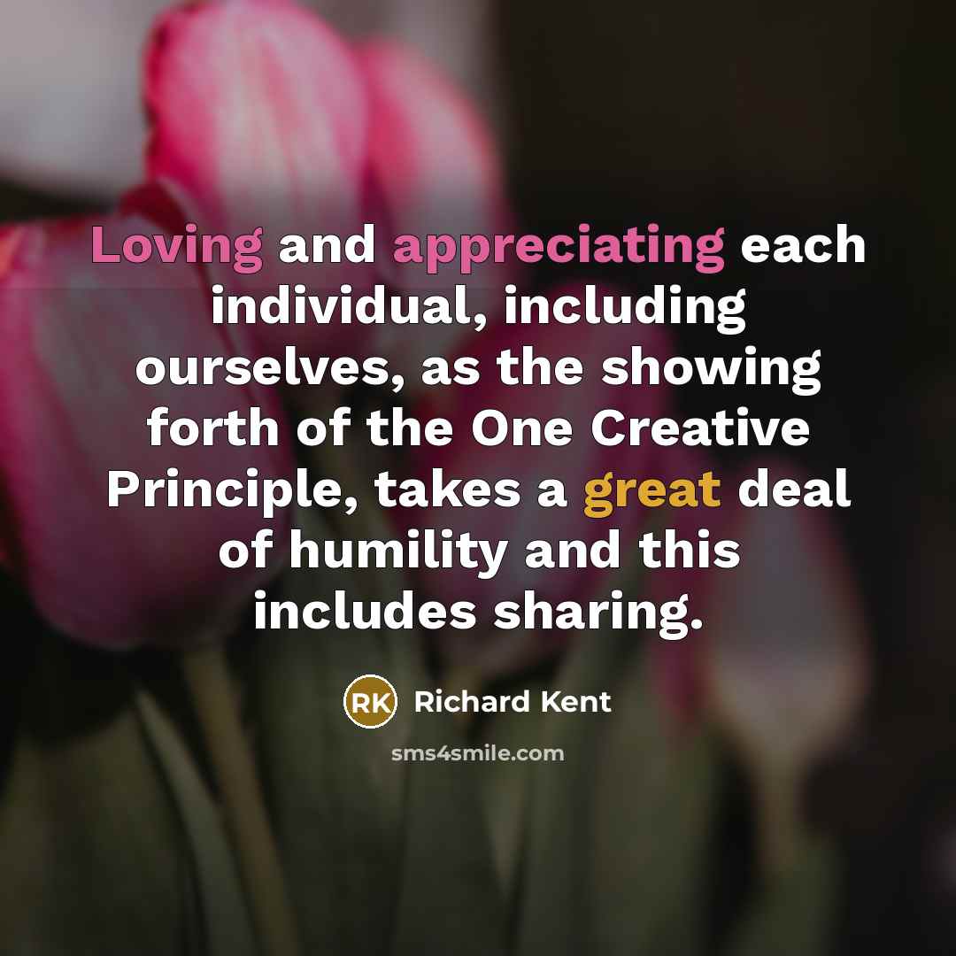 “Loving and appreciating each individual, including ourselves, as the showing forth of the One Creative Principle, takes a great deal of humility and this includes sharing.” quote by Richard Kent
