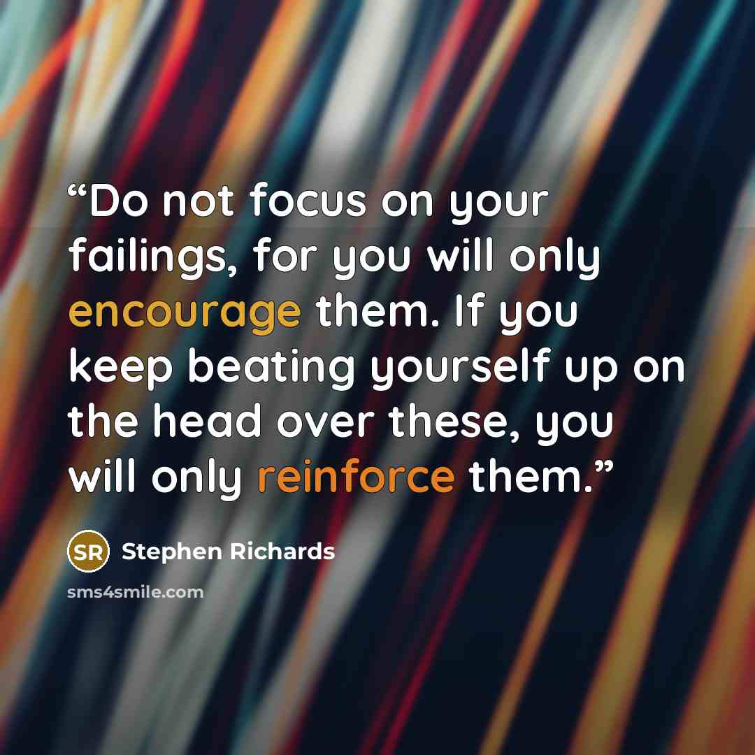“Do not focus on your failings, for you will only encourage them. If you keep beating yourself up on the head over these, you will only reinforce them.” quote by Stephen Richards