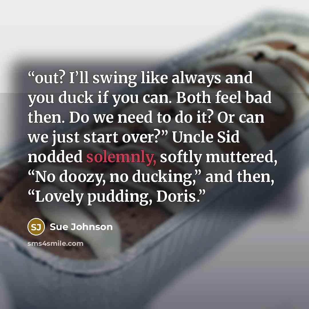 “out? I’ll swing like always and you duck if you can. Both feel bad then. Do we need to do it? Or can we just start over?” Uncle Sid nodded solemnly, softly muttered, “No doozy, no ducking,” and then, “Lovely pudding, Doris.” quote by Sue Johnson