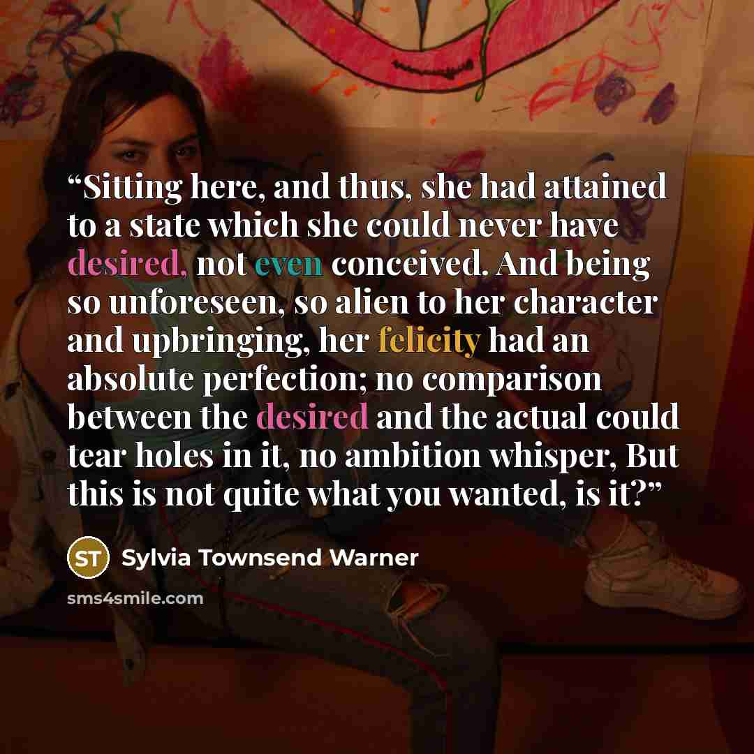 “Sitting here, and thus, she had attained to a state which she could never have desired, not even conceived. And being so unforeseen, so alien to her character and upbringing, her felicity had an absolute perfection; no comparison between the desired and the actual could tear holes in it, no…” quote by Sylvia Townsend Warner